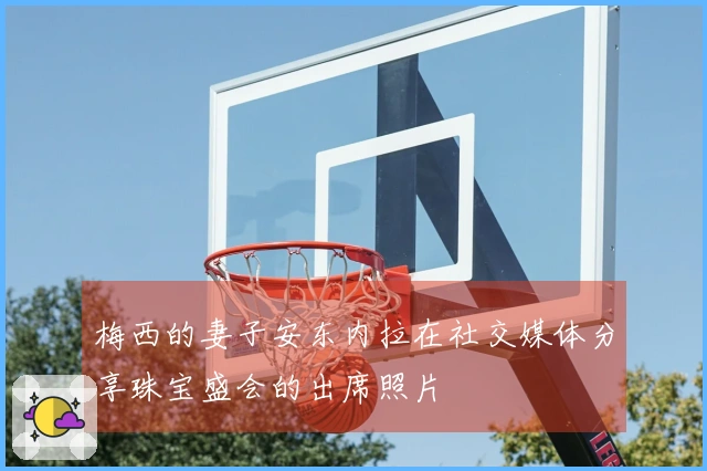 梅西的妻子安东内拉在社交媒体分享珠宝盛会的出席照片