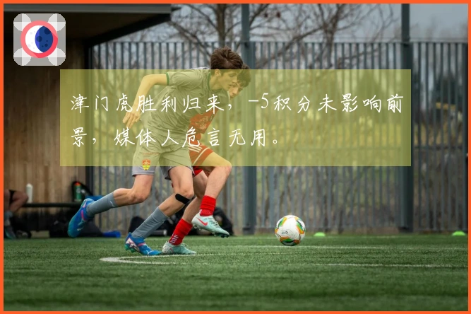 津门虎胜利归来，-5积分未影响前景，媒体人危言无用。