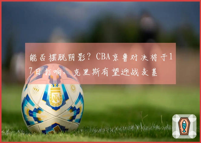 能否摆脱阴影？CBA京鲁对决将于17日打响，克里斯有望迎战麦基