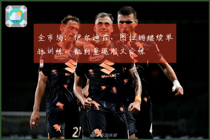 全市场：伊尔迪兹、图拉姆继续单独训练，凯利重返尤文合练