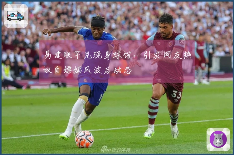 易建联罕见现身球馆，引发网友热议自嫖娼风波后动态