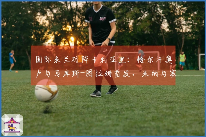 国际米兰对阵卡利亚里：恰尔汗奥卢与马库斯-图拉姆首发，米纳与塞巴斯蒂亚诺-埃斯波西托登场