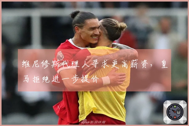 维尼修斯代理人寻求更高薪资，皇马拒绝进一步提价