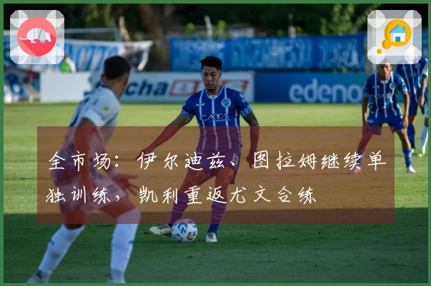 全市场：伊尔迪兹、图拉姆继续单独训练，凯利重返尤文合练