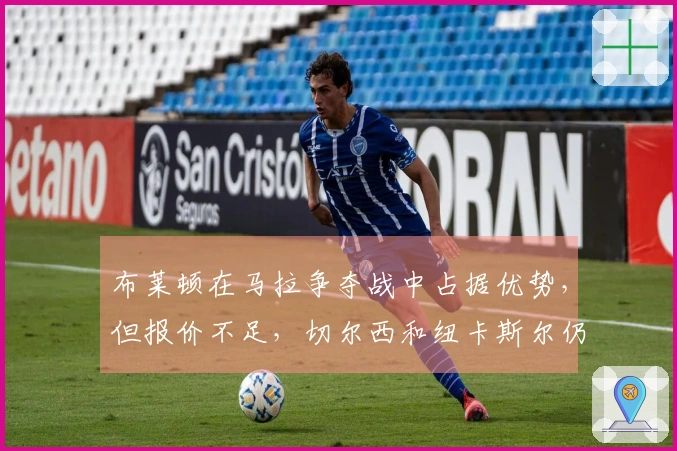 布莱顿在马拉争夺战中占据优势，但报价不足，切尔西和纽卡斯尔仍存潜力
