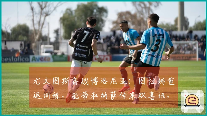 尤文图斯备战博洛尼亚：图拉姆重返训练，孔蒂和纳萨传来双喜讯，斯帕莱蒂笑逐颜开