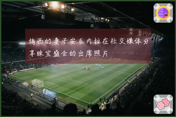 梅西的妻子安东内拉在社交媒体分享珠宝盛会的出席照片