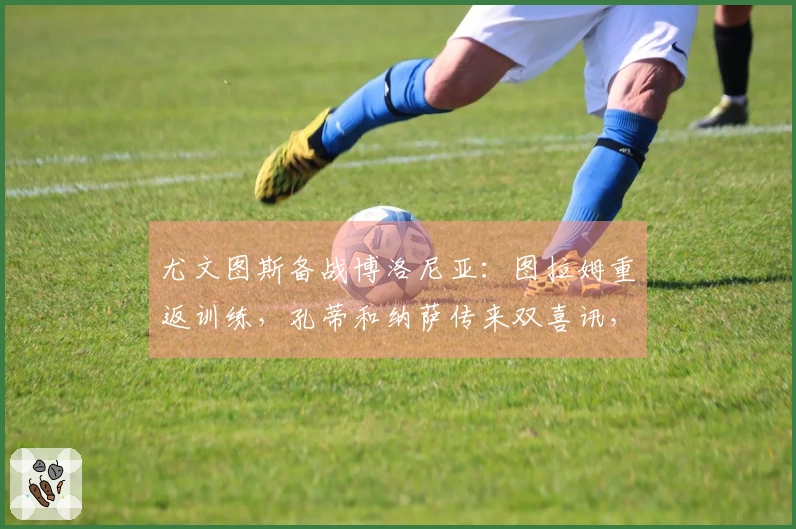 尤文图斯备战博洛尼亚：图拉姆重返训练，孔蒂和纳萨传来双喜讯，斯帕莱蒂笑逐颜开