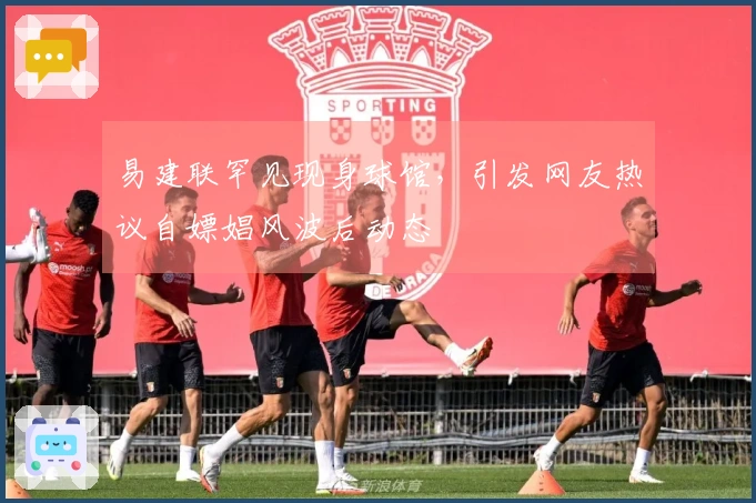 易建联罕见现身球馆，引发网友热议自嫖娼风波后动态